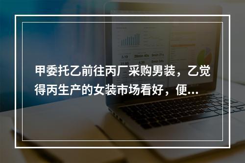 甲委托乙前往丙厂采购男装，乙觉得丙生产的女装市场看好，便自作