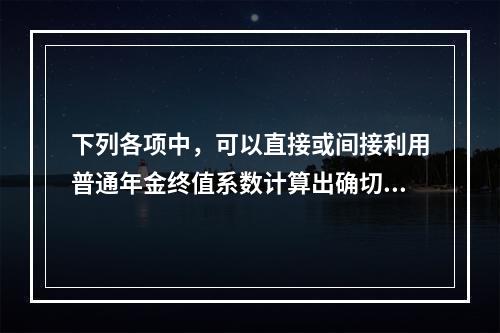 下列各项中，可以直接或间接利用普通年金终值系数计算出确切结果