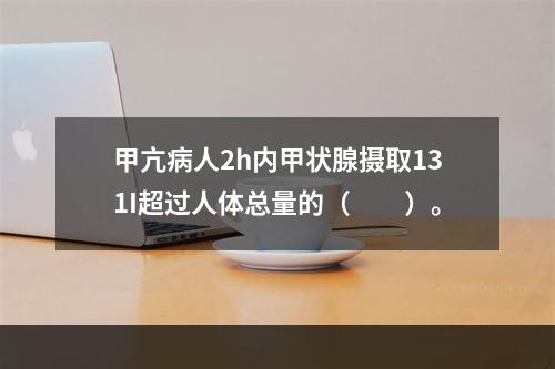 甲亢病人2h内甲状腺摄取131I超过人体总量的（　　）。