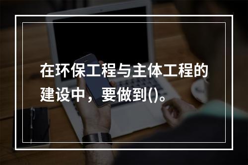 在环保工程与主体工程的建设中，要做到()。