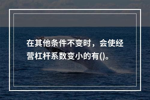 在其他条件不变时，会使经营杠杆系数变小的有()。