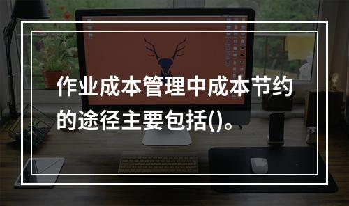 作业成本管理中成本节约的途径主要包括()。