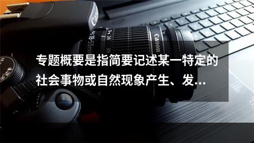 专题概要是指简要记述某一特定的社会事物或自然现象产生、发展、