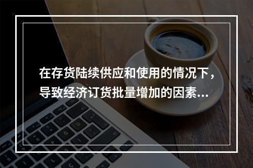 在存货陆续供应和使用的情况下，导致经济订货批量增加的因素有(