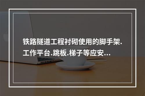 铁路隧道工程衬砌使用的脚手架.工作平台.跳板.梯子等应安装牢