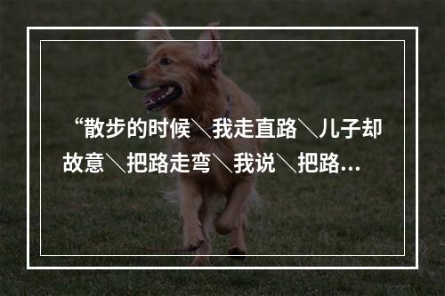 “散步的时候＼我走直路＼儿子却故意＼把路走弯＼我说＼把路走直