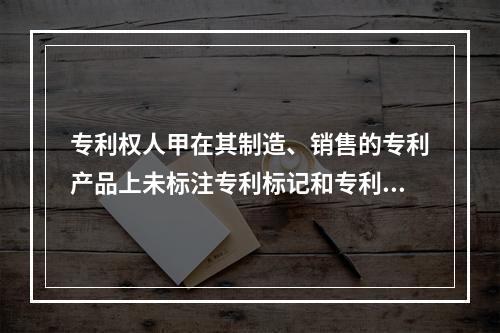 专利权人甲在其制造、销售的专利产品上未标注专利标记和专利号，