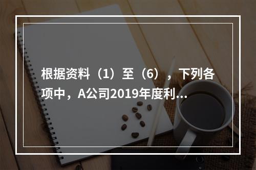 根据资料（1）至（6），下列各项中，A公司2019年度利润表