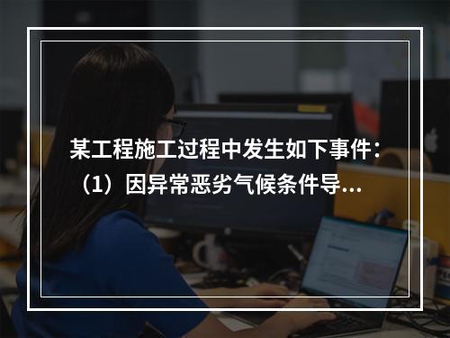 某工程施工过程中发生如下事件：（1）因异常恶劣气候条件导致工