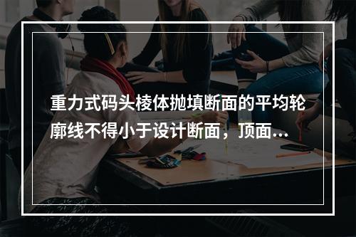 重力式码头棱体抛填断面的平均轮廓线不得小于设计断面，顶面和坡