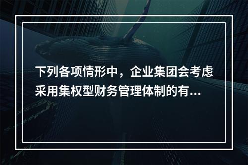 下列各项情形中，企业集团会考虑采用集权型财务管理体制的有()