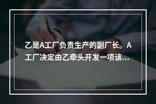 乙是A工厂负责生产的副厂长。A工厂决定由乙牵头开发一项该工厂