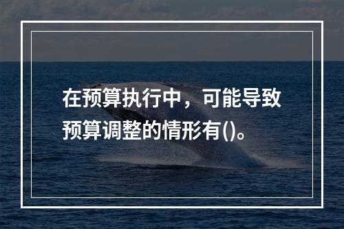 在预算执行中，可能导致预算调整的情形有()。