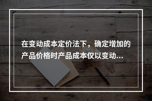 在变动成本定价法下，确定增加的产品价格时产品成本仅以变动成本