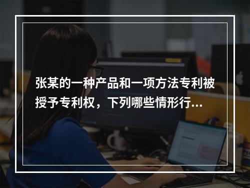 张某的一种产品和一项方法专利被授予专利权，下列哪些情形行为人