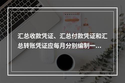 汇总收款凭证、汇总付款凭证和汇总转账凭证应每月分别编制一张。