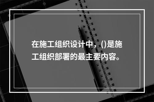 在施工组织设计中，()是施工组织部署的最主要内容。