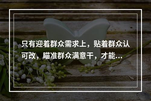 只有迎着群众需求上，贴着群众认可改，瞄准群众满意干，才能体现