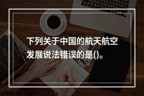 下列关于中国的航天航空发展说法错误的是()。