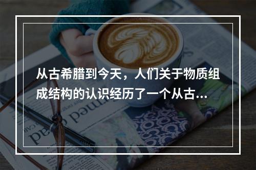 从古希腊到今天，人们关于物质组成结构的认识经历了一个从古代的