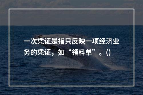 一次凭证是指只反映一项经济业务的凭证，如“领料单”。()