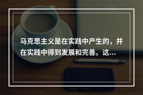 马克思主义是在实践中产生的，并在实践中得到发展和完善。这种发