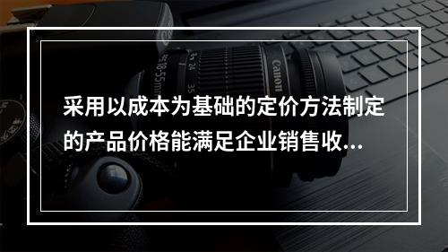 采用以成本为基础的定价方法制定的产品价格能满足企业销售收入或