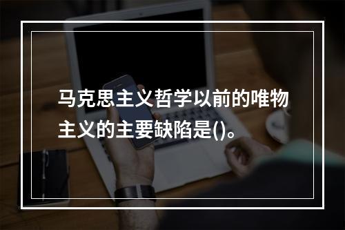 马克思主义哲学以前的唯物主义的主要缺陷是()。