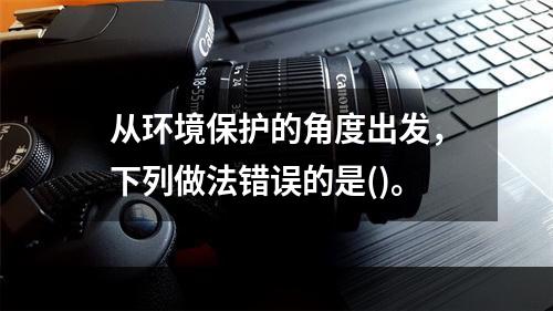 从环境保护的角度出发，下列做法错误的是()。