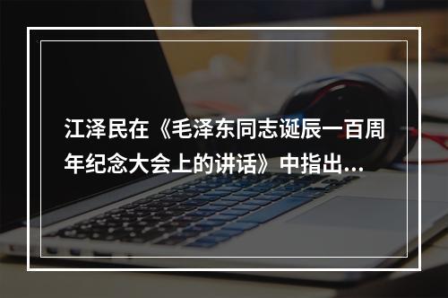 江泽民在《毛泽东同志诞辰一百周年纪念大会上的讲话》中指出，正