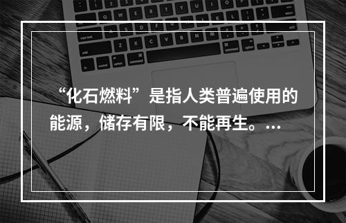 “化石燃料”是指人类普遍使用的能源，储存有限，不能再生。以下