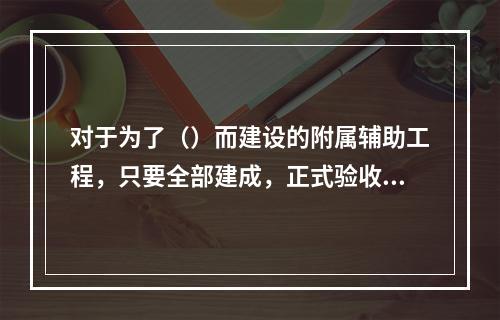 对于为了（）而建设的附属辅助工程，只要全部建成，正式验收交付