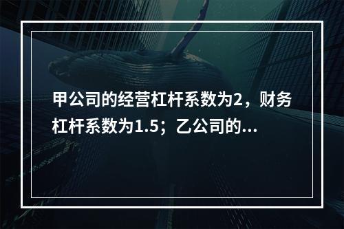 甲公司的经营杠杆系数为2，财务杠杆系数为1.5；乙公司的经营