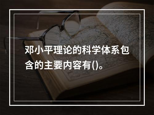 邓小平理论的科学体系包含的主要内容有()。