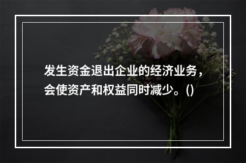 发生资金退出企业的经济业务，会使资产和权益同时减少。()