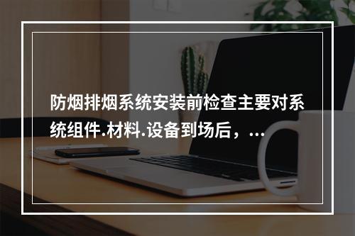 防烟排烟系统安装前检查主要对系统组件.材料.设备到场后，对其