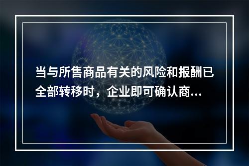 当与所售商品有关的风险和报酬已全部转移时，企业即可确认商品销