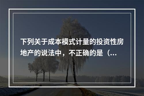 下列关于成本模式计量的投资性房地产的说法中，不正确的是（）。