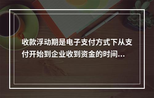 收款浮动期是电子支付方式下从支付开始到企业收到资金的时间间隔