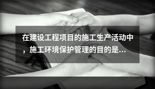 在建设工程项目的施工生产活动中，施工环境保护管理的目的是（　