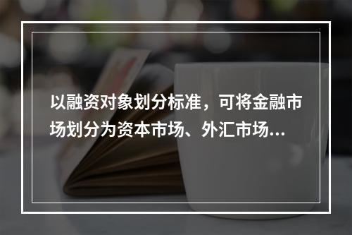 以融资对象划分标准，可将金融市场划分为资本市场、外汇市场和黄