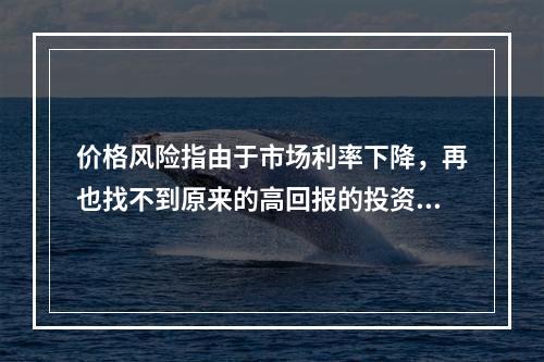 价格风险指由于市场利率下降，再也找不到原来的高回报的投资机会