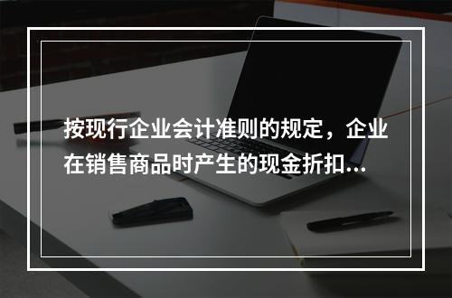 按现行企业会计准则的规定，企业在销售商品时产生的现金折扣在实