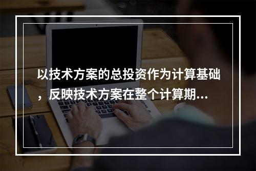 以技术方案的总投资作为计算基础，反映技术方案在整个计算期内现