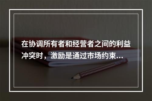 在协调所有者和经营者之间的利益冲突时，激励是通过市场约束经营