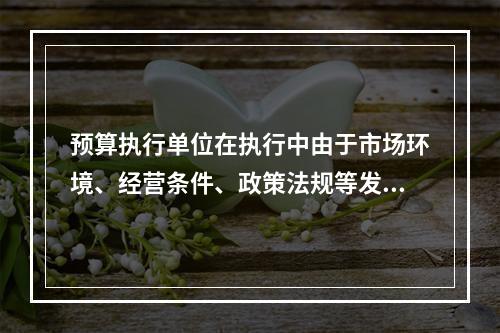 预算执行单位在执行中由于市场环境、经营条件、政策法规等发生重