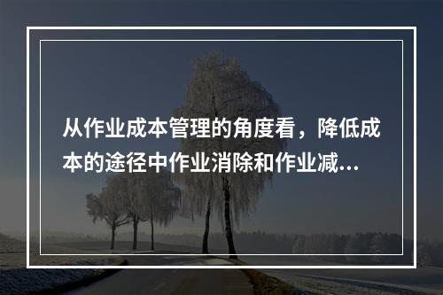 从作业成本管理的角度看，降低成本的途径中作业消除和作业减少是