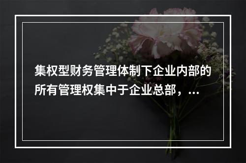 集权型财务管理体制下企业内部的所有管理权集中于企业总部，各所