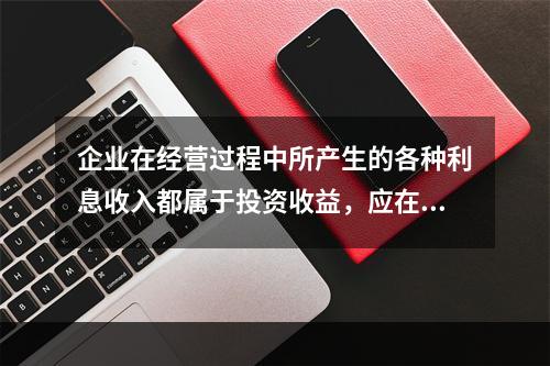 企业在经营过程中所产生的各种利息收入都属于投资收益，应在“投