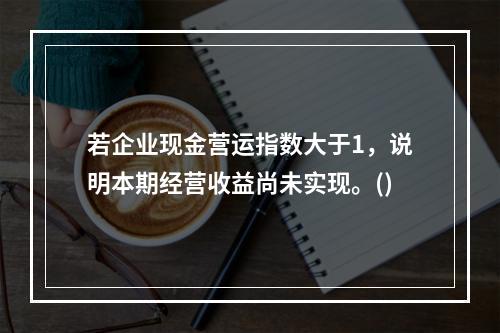 若企业现金营运指数大于1，说明本期经营收益尚未实现。()